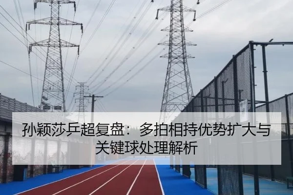 孙颖莎乒超复盘：多拍相持优势扩大与关键球处理解析